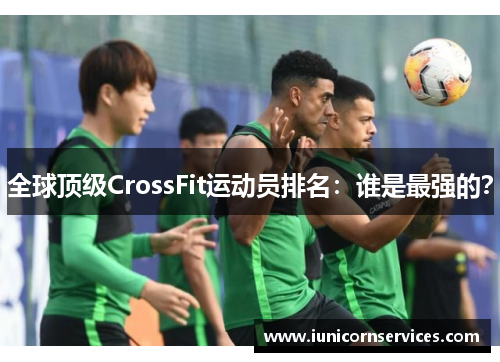 全球顶级CrossFit运动员排名:谁是最强的? 全球顶级CrossFit运动员排名:谁是最强的?