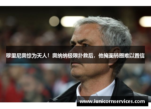 穆里尼奥惊为天人！奥纳纳极限扑救后，他掩面转圈难以置信